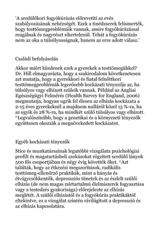 ‘A serdülőkori fogyókúrázás előrevetíti az evés
szabályozásának nehézségét. Ezek a tinédzserek felismerték,
hogy testtömegproblémáik vannak, amire fogyókúrázással
reagálnak és nagyrészt sikertelenül. Tehát a fogyókúrázás
nem az oka a túlsúlyosságnak, hanem az erre adott válasz.’
Családi befolyásolás
Akkor miért küzdenek ezek a gyerekek a testtömegükkel?
Dr. Hill elmagyarázta, hogy a szakirodalom következetesen
azt mutatja, hogy a gyerekkori és fiatal felnőttkori
testtömegproblémák legerősebb kockázati tényezője az, ha
túlsúlyos vagy elhízott szüleik vannak. Például az Angliai
Egészségügyi Felmérés (Health Survey for England, 2006)
megmutatja, hogyan ugrik fel élesen az elhízás kockázata a
2-15 éves gyerekeknél a majdnem nulláról közel 15 %-ra, ha
az egyik és 28 %-ra, ha mindkét szülő túlsúlyos vagy elhízott.
3
Legvalószínűbb, hogy a genetikai és a környezeti tényezők
együttesen okozzák a megnövekedett kockázatot.
Egyéb kockázati tényezők
Stice és munkatársainak legutóbbi vizsgálata pszichológiai
profilt és magatartásbeli szokásokat rögzített serdülő lányok
500 fős csoportjában és négy évig követték őket. 4
Azt
találták, hogy az étkezési megszorítások, radikális
testtömeg-ellenőrző praktikák, mint a hányás és
étvágycsökkentők, depressziós tünetek és az észlelt szülői
elhízás (de nem magas zsírtartalmú élelmiszerek fogyasztása
vagy a testedzés gyakorisága) előrejelezte az elhízás
meglétét. A szülői elhízástól és a fogyókúrás praktikáktól
eltekintve, ez a vizsgálat szintén rávilágított a depresszió és
az elhízás kapcsolatára.
 
