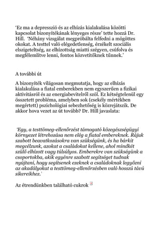 ‘Ez ma a depresszió és az elhízás kialakulása közötti
kapcsolat bizonyítékának lényeges része’ tette hozzá Dr.
Hill. ‘Néhány vizsgálat megpróbálta felfedni a mögöttes
okokat. A testtel való elégedetlenség, érzékelt szociális
elszigeteltség, az elhízottság miatti szégyen, csúfolva és
megfélemlítve lenni, fontos közvetítőknek tűnnek.’
A további út
A bizonyíték világosan megmutatja, hogy az elhízás
kialakulása a fiatal emberekben nem egyszerűen a fizikai
aktivitásról és az energiabevitelről szól. Ez kétségtelenül egy
összetett probléma, amelyben sok (csekély mértékben
megértett) pszichológiai sebezhetőség is közrejátszik. De
akkor hova vezet az út tovább? Dr. Hill javaslata:
‘Egy, a testtömeg-ellenőrzést támogató közegészségügyi
környezet létrehozása nem elég a fiatal embereknek. Rájuk
szabott beavatkozásokra van szükségünk, és ha bárkit
megcélzunk, azokat a családokat kellene, ahol mindkét
szülő elhízott vagy túlsúlyos. Emberekre van szükségünk a
csoportokba, akik egyénre szabott segítséget tudnak
nyújtani, hogy segítsenek ezeknek a családoknak legyőzni
az akadályokat a testtömeg-ellenőrzésben való hosszú távú
sikereikhez.’
Az étrendünkben található cukrok
 