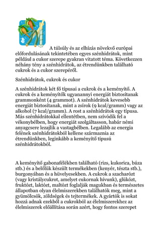A túlsúly és az elhízás növekvő európai
előfordulásának tekintetében egyes szénhidrátok, mint
például a cukor szerepe gyakran vitatott téma. Következzen
néhány tény a szénhidrátok, az étrendünkben található
cukrok és a cukor szerepéről.
Szénhidrátok, cukrok és cukor
A szénhidrátok két fő típusai a cukrok és a keményítő. A
cukrok és a keményítők ugyanannyi energiát biztosítanak
grammonként (4 grammot). A szénhidrátok kevesebb
energiát biztosítanak, mint a zsírok (9 kcal/gramm) vagy az
alkohol (7 kcal/gramm). A rost a szénhidrátok egy típusa.
Más szénhidrátokkal ellentétben, nem szívódik fel a
vékonybélben, hogy energiát szolgáltasson, habár némi
anyagcsere lezajlik a vastagbélben. Legalább az energia
felének szénhidrátokból kellene származnia az
étrendünkben, leginkább a keményítő típusú
szénhidrátokból.
A keményítő gabonafélékben található (rizs, kukorica, búza
stb.) és a belőlük készült termékekben (kenyér, tészta stb.),
burgonyában és a hüvelyesekben. A cukrok a szacharózt
(vagy kristálycukrot, amelyet cukornak hívunk), glükózt,
fruktózt, laktózt, maltózt foglalják magukban és természetes
állapotban olyan élelmiszerekben találhatók meg, mint a
gyümölcsök, zöldségek és tejtermékek. A gyártók is sokat
hozzá adnak ezekből a cukrokból az élelmiszerekhez az
élelmiszerek előállítása során azért, hogy fontos szerepet
 