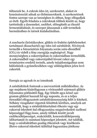 töltsenek be. A cukrok édes ízt, szerkezetet, alakot és
konzisztenciát adnak az élelmiszereknek. A szerkezetének
fontos szerepe van az ízességben és abban, hogy elfogadjuk
az ételt. Egyéb feladata a cukroknak többek között az, hogy
tartósítsák a dzsemeket, zseléket, elősegítsék az élesztő
fermentálódását, és szerepet játsszanak a sült termékek
barnulásában és ízének kialakulásában.
A szacharóz (kristálycukor, glükóz és fruktóz építőelemeket
tartalmazó diszacharid) egy édes ízű szénhidrát. Növények
termelik a fotoszintézis folyamata során szén-dioxidból
(CO2) és vízből a fény energiája segítségével. Nagy
mennyiségben a cukorrépában és cukornádban termelődik.
A cukornádból vagy cukorrépából kivont cukor egy
természetes eredetű termék, amely tulajdonságaiban nem
különbözik a gyümölcsökben vagy zöldségekben jelen levő
cukortól.
Energia az agynak és az izmoknak
A szénhidrátok fontosak a szervezetünk működéséhez. Az
agy majdnem kizárólagosan a véráramból származó glükóz
folyamatos pótlásától függ. Egy felnőtt agya közel 140
gramm glükózt használ fel egy naponta, és ez a teljes
étrenddel elfogyasztott szénhidrátmennyiség felét is kiteheti.
Néhány vizsgálatot végeztek felnőttek körében, amelyek azt
mutatták, hogy a szénhidráttartalmú étkezés vagy egy
cukorral édesített ital elfogyasztása megnövekedett szellemi
képességgel függ össze, amely többek között javult
emlékezőképességet, reakcióidőt, koncentrálóképesség
időtartamát és számtani képességet jelentett. Azt találták,
hogy a szénhidrátban gazdag étkezések vagy kisétkezés
illetve cukorral édesített üdítőital fogyasztása jótékony
 