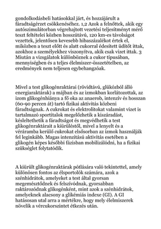 gondolkodásbeli hatásokkal járt, és hozzájárult a
fáradtságérzet csökkenéséhez. 1,2 Azok a felnőttek, akik egy
autószimulátorban végrehajtott vezetési teljesítményt mérő
teszt feltételei közben hosszútávú, 120 km-es távolságot
vezettek, jelentősen kevesebb hibaszázalékot értek el,
miközben a teszt előtt és alatt cukorral édesített üdítőt ittak,
azokhoz a személyekhez viszonyítva, akik csak vizet ittak. 3
Miután a vizsgálatok különböznek a cukor típusában,
mennyiségben és a teljes élelmiszer-összetételben, az
eredmények nem teljesen egybehangzóak.
Mivel a test glikogénraktárai (rövidtávú, glükózból álló
energiaraktárak) a májban és az izmokban korlátozottak, az
izom glikogénhiánya a fő oka az anaerob, intenzív és hosszan
(60-90 percen át) tartó fizikai aktivitás közbeni
fáradtságnak. A cukrokat és elektrolitokat valamint vizet is
tartalmazó sportitalok megelőzhetik a kiszáradást,
késleltethetik a fáradtságot és megvédhetik a test
glikogénraktárait a kiürüléstől, mivel a lenyelt és a
véráramba kerülő cukrokat elsősorban az izmok használják
fel leginkább. Magas intenzitású aktivitás esetében a
glikogén képes későbbi fázisban mobilizálódni, ha a fizikai
szükséglet folytatódik.
A kiürült glikogénraktárak pótlására való tekintettel, amely
különösen fontos az élsportolók számára, azok a
szénhidrátok, amelyeket a test által gyorsan
megemésztődnek és felszívódnak, gyorsabban
raktározódnak glikogénként, mint azok a szénhidrátok,
amelyeknek alacsony a glikémiás indexe (GI). A GI
hatásosan utal arra a mértékre, hogy mely élelmiszerek
növelik a vércukorszintet étkezés után.
 