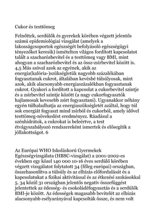 Cukor és testtömeg
Felnőttek, serdülők és gyerekek körében végzett jelentős
számú epidemiológiai vizsgálat (amelyek a
lakosságcsoportok egészségét befolyásoló egészségügyi
tényezőket keresik) ismételten világos fordított kapcsolatot
talált a szacharózbevitel és a testtömeg vagy BMI, mint
ahogyan a szacharózbevitel és az össz-zsírbevitel között is.
4,5 Más szóval azok az egyének, akik az
energia(kalória-)szükségletük nagyobb százalékában
fogyasztanak cukrot, általában kevésbé túlsúlyosak, mint
azok, akik alacsonyabb energiaszázalékban fogyasztanak
cukrot. Gyakori a fordított a kapcsolat a cukorbevitel szintje
és a zsírbevitel szintje között (a nagy cukorfogyasztók
hajlamosak kevesebb zsírt fogyasztani). Ugyanakkor néhány
egyén túlhaladhatja az energiaszükségletét azáltal, hogy túl
sok energiát fogyaszt mind zsírból és cukorból, amely idővel
testtömeg-növekedést eredményez. Ráadásul a
szénhidrátok, a cukrokat is beleértve, a test
étvágyszabályozó rendszereként ismertek és elősegítik a
jóllakottságot. 6
Az Európai WHO Iskoláskorú Gyermekek
Egészségvizsgálata (HBSC-vizsgálat) a 2001-2002-es
években egy közel 140 000 10-16 éves serdülő körében
végzett vizsgálatot folytatott 34 (főleg európai) országban,
összehasonlítva a túlsúly és az elhízás előfordulását és a
kapcsolatukat a fizikai aktivitással és az étkezési szokásokkal
5. 34 közül 31 országban jelentős negatív összefüggést
jelentettek az édesség- és csokoládéfogyasztás és a serdülők
BMI-je között. Az édességek magasabb bevitelét az elhízás
alacsonyabb esélyarányával kapcsolták össze, és nem volt
 