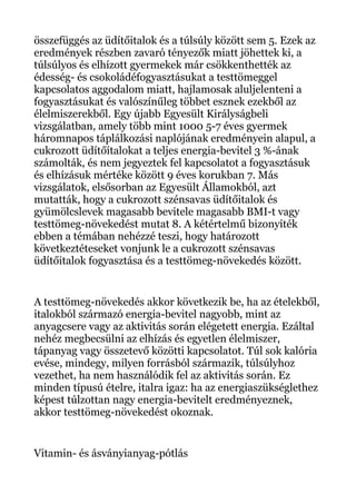 összefüggés az üdítőitalok és a túlsúly között sem 5. Ezek az
eredmények részben zavaró tényezők miatt jöhettek ki, a
túlsúlyos és elhízott gyermekek már csökkenthették az
édesség- és csokoládéfogyasztásukat a testtömeggel
kapcsolatos aggodalom miatt, hajlamosak aluljelenteni a
fogyasztásukat és valószínűleg többet esznek ezekből az
élelmiszerekből. Egy újabb Egyesült Királyságbeli
vizsgálatban, amely több mint 1000 5-7 éves gyermek
háromnapos táplálkozási naplójának eredményein alapul, a
cukrozott üdítőítalokat a teljes energia-bevitel 3 %-ának
számolták, és nem jegyeztek fel kapcsolatot a fogyasztásuk
és elhízásuk mértéke között 9 éves korukban 7. Más
vizsgálatok, elsősorban az Egyesült Államokból, azt
mutatták, hogy a cukrozott szénsavas üdítőitalok és
gyümölcslevek magasabb bevitele magasabb BMI-t vagy
testtömeg-növekedést mutat 8. A kétértelmű bizonyíték
ebben a témában nehézzé teszi, hogy határozott
következtéteseket vonjunk le a cukrozott szénsavas
üdítőitalok fogyasztása és a testtömeg-növekedés között.
A testtömeg-növekedés akkor következik be, ha az ételekből,
italokból származó energia-bevitel nagyobb, mint az
anyagcsere vagy az aktivitás során elégetett energia. Ezáltal
nehéz megbecsülni az elhízás és egyetlen élelmiszer,
tápanyag vagy összetevő közötti kapcsolatot. Túl sok kalória
evése, mindegy, milyen forrásból származik, túlsúlyhoz
vezethet, ha nem használódik fel az aktivitás során. Ez
minden típusú ételre, italra igaz: ha az energiaszükséglethez
képest túlzottan nagy energia-bevitelt eredményeznek,
akkor testtömeg-növekedést okoznak.
Vitamin- és ásványianyag-pótlás
 