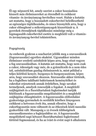 Él egy népszerű hit, amely szerint a cukor hozzáadása
kiszorít más élelmiszereket az étrendből és csökkent
vitamin- és ásványianyag-bevitelhez vezet. Habár a kutatás
azt mutatta, hogy a hozzáadott cukorbevitel beleilleszthető
az egészséges táplálkozásba, és nincs bizonyíték arra, hogy a
cukor elősegítené a mikrotápanyagok kiszorítását 9. A
gyerekek étrendjének táplálkozási minősége még a
legmagasabb cukorbevitel esetén is megfelelő volt a vitamin-
és ásványianyag-bevitel tekintetében.
Fogegészség
Az emberek gyakran a szacharózt jelölik meg a szuvasodások
(fogszuvasodás) egyetlen okaként. Ugyanakkor minden
élelmiszer eredetű szénhidrát képes arra, hogy részt vegyen
a fog szuvasodásában. A kutatás azt mutatta, hogy nem csak
a cukor, édességek vagy méz, de a gyümölcsök és a nem édes
ízű, szénhidrátban gazdag élelmiszerek is, mint például a
teljes kiőrlésű kenyér, burgonya és burgonyaszirom, képes
arra, hogy szuvasodást okozzon. Szuvasodás akkor történik,
ha a fogkőben található baktriumok keményítőket és
cukrokat erjesztenek annak érdekében, hogy savakat
termeljenek, amelyek roncsolják a fogakat. A megfelelő
szájhigiénét és a fluoridtartalmú fogkrémeket tartják
felelősnek a fogszuvasodás megelőzéséért és a megfelelő
szájhigiéne elősegítéséért. A fogszuvasodás előfordulási
gyakorisága gyermekek és serdülők körében lényegesen
csökkent a hetvenes évek óta, annak ellenére, hogy a
cukorfogyasztás nem változott és az étkezések közti nassolás
gyakoribbá vált. Manapság a 12 évesek többségének
szuvasodásmentes a fogképződése 10. A fogszuvasodás
megelőzhető napi kétszeri fluoridtartalmú fogkrémmel
történő fogmosással, és ha az ivást és evést napi 6 alkalomra
 
