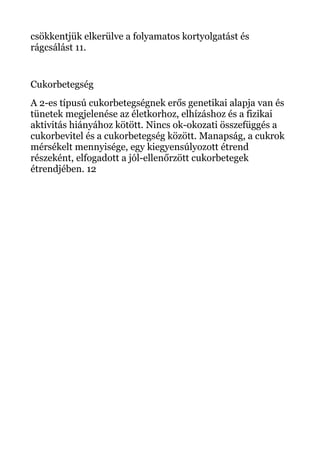 csökkentjük elkerülve a folyamatos kortyolgatást és
rágcsálást 11.
Cukorbetegség
A 2-es típusú cukorbetegségnek erős genetikai alapja van és
tünetek megjelenése az életkorhoz, elhízáshoz és a fizikai
aktivitás hiányához kötött. Nincs ok-okozati összefüggés a
cukorbevitel és a cukorbetegség között. Manapság, a cukrok
mérsékelt mennyisége, egy kiegyensúlyozott étrend
részeként, elfogadott a jól-ellenőrzött cukorbetegek
étrendjében. 12
 