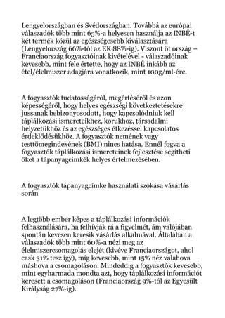 Lengyelországban és Svédországban. Továbbá az európai
válaszadók több mint 65%-a helyesen használja az INBÉ-t
két termék közül az egészségesebb kiválasztására
(Lengyelország 66%-tól az EK 88%-ig). Viszont öt ország –
Franciaország fogyasztóinak kivételével - válaszadóinak
kevesebb, mint fele értette, hogy az INBÉ inkább az
étel/élelmiszer adagjára vonatkozik, mint 100g/ml-ére.
A fogyasztók tudatosságáról, megértéséről és azon
képességéről, hogy helyes egészségi következtetésekre
jussanak bebizonyosodott, hogy kapcsolódniuk kell
táplálkozási ismereteikhez, korukhoz, társadalmi
helyzetükhöz és az egészséges étkezéssel kapcsolatos
érdeklődésükhöz. A fogyasztók nemének vagy
testtömegindexének (BMI) nincs hatása. Ennél fogva a
fogyasztók táplálkozási ismereteinek fejlesztése segítheti
őket a tápanyagcímkék helyes értelmezésében.
A fogyasztók tápanyagcímke használati szokása vásárlás
során
A legtöbb ember képes a táplálkozási információk
felhasználására, ha felhívják rá a figyelmét, ám valójában
spontán kevesen keresik vásárlás alkalmával. Általában a
válaszadók több mint 60%-a nézi meg az
élelmiszercsomagolás elejét (kivéve Franciaországot, ahol
cask 31% tesz így), míg kevesebb, mint 15% néz valahova
máshova a csomagoláson. Mindeddig a fogyasztók kevesebb,
mint egyharmada mondta azt, hogy táplálkozási információt
keresett a csomagoláson (Franciaország 9%-tól az Egyesült
Királyság 27%-ig).
 
