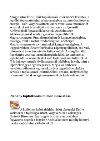 A fogyasztók közül, akik táplálkozási információt kerestek, a
legtöbb fogyasztó mind a hat országban azt mondta, hogy az
energia-, zsír- vagy cukortartalomra vonatkozó információt
kerestek. A sót és a telített zsírokat csak az Egyesült
Királyságbeli fogyasztók kerestek. Az élelmiszer-
adalékanyagokat szintén gyakran megemlítették
Magyarországon, Franciaországban és Lengyelországban,
csakúgy, mint a rostot Svédországban, a fehérjét
Magyarországon és a vitaminokat Lengyelországban. A
leggyakrabban idézett források a Tápanyagtáblázat, az INBÉ
információ és az összetevők listája voltak. A vizsgálat által
figyelembe vett hat termékkategória közül az emberek a
legtöbb időt a készételekkel való foglalkozással töltötték. A
fő indok egy termék kiválasztásánál inkább az íz volt, mint a
tápérték vagy az egészségesség. Mégis, az emberek
legvalószínűbben a joghurtokon és a reggelizőpelyheken
keresik a táplálkozási információkat, azokon, melyek eddig
is hasznot húztak az egészségességükről kialakult képből.
Néhány táplálkozási mítosz eloszlatása
A koffeines italok dehidratációt okoznak? Kell-e
korlátozni a tojásfogyasztást, vagy kerülni a zöldségek
főzését? Bizonyos tápanyagok bizonyos napszakban
fogyasztva segítik a fogyást? A tényeket nem mindig könnyű
megkülönböztetni a kitalációktól.
 
