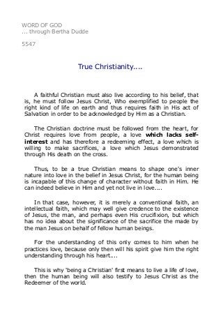 WORD OF GOD
... through Bertha Dudde
5547
True Christianity....
A faithful Christian must also live according to his belief, that
is, he must follow Jesus Christ, Who exemplified to people the
right kind of life on earth and thus requires faith in His act of
Salvation in order to be acknowledged by Him as a Christian.
The Christian doctrine must be followed from the heart, for
Christ requires love from people, a love which lacks self-
interest and has therefore a redeeming effect, a love which is
willing to make sacrifices, a love which Jesus demonstrated
through His death on the cross.
Thus, to be a true Christian means to shape one's inner
nature into love in the belief in Jesus Christ, for the human being
is incapable of this change of character without faith in Him. He
can indeed believe in Him and yet not live in love....
In that case, however, it is merely a conventional faith, an
intellectual faith, which may well give credence to the existence
of Jesus, the man, and perhaps even His crucifixion, but which
has no idea about the significance of the sacrifice the made by
the man Jesus on behalf of fellow human beings.
For the understanding of this only comes to him when he
practices love, because only then will his spirit give him the right
understanding through his heart....
This is why 'being a Christian' first means to live a life of love,
then the human being will also testify to Jesus Christ as the
Redeemer of the world.
 