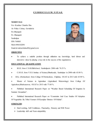 C U R R I C U L U M V I T A E
MOHIT DAS
S/o- Krushna Chandra Das
At- Police Colony, Govindtola
Po-Dhanupali
Ps- Dhanupali
Sambalpur
PIN-768005
Mob-8984102091
Email.id-mdmohitdas80@gmail.com
OBJECTIVE
 To achieve a suitable position through utilization my knowledge, hard labour and
innovative ideas by playing a key role in the success of the organization.
EDUCATIONAL QUALIFICATION
 B.S.E. from C.S.B.ZillaSchool, Sambalpurin 2006 with 76.53 %.
 C.H.S.E. from V.S.S. Institue of Science,Dhankauda, Sambalpur in 2008 with 65.88 %.
 B.Sc. (Horticulture) from College Of Horticulture, Chiplima, OUAT in 2013 with 65.90 %.
 Master of Science in Agriculture (Agricultural Meteorology) from College Of
Agriculture,Bhubaneswar, OUAT in 2015 with 77.60 %.
 Published International Research Paper on “Weather Based Scheduling Of Irrigation In
Summer Groundnut”.
 Published International Research Paper on “Constraints And Case Studies Of Adoption
Of Vegetables By Tribal Farmers Of Keonjhar Districts Of Odisha”.
STRENGTH:
 Hard working, Self Confidence, Punctuality, Honesty and Will Power
 Leadership skill and Team adaptability
 