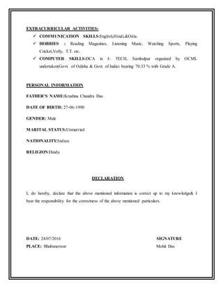 EXTRACURRICULAR ACTIVITIES:
 COMMUNICATION SKILLS:English,Hindi,&Odia.
 HOBBIES : Reading Magazines, Listening Music, Watching Sports, Playing
Cricket,Volly, T.T. etc.
 COMPUTER SKILLS:DCA in I- TECH, Sambalpur organized by OCML
undertaken(Govt. of Odisha & Govt. of India) bearing 70.33 % with Grade A.
PERSONAL INFORMATION
FATHER’S NAME:Krushna Chandra Das
DATE OF BIRTH: 27-06-1990
GENDER: Male
MARITAL STATUS:Unmarried
NATIONALITY:Indian
RELIGION:Hindu
DECLARATION
I, do hereby, declare that the above mentioned information is correct up to my knowledge& I
bear the responsibility for the correctness of the above mentioned particulars.
DATE: 24/07/2016 SIGNATURE
PLACE: Bhubaneswar Mohit Das
 