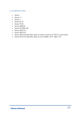 2-Les différentes versions
 Access 1
 Access 1.1
 Access 2
 Access 95 (7)
 Access 97 (8)
 Access 2000 (9)
 Access XP 2002 (10)
 Access 2003 (11)
 Access 2007 (12)
 Access 2010 (14) disponible depuis le premier semestre de 2010 en version finale
 Access 2013 (15) disponible depuis la sortie d'Office 2013 / Office 365
 