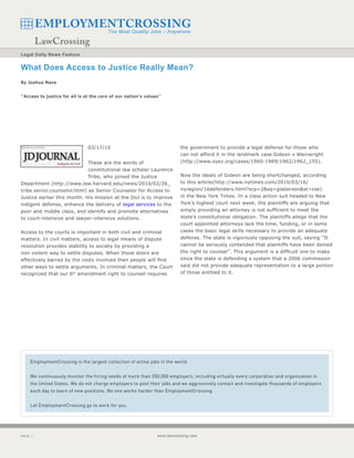 Legal Daily News Feature


What Does Access to Justice Really Mean?
By Joshua Nave


‘’Access to justice for all is at the core of our nation’s values’’




                                03/17/10                                    the government to provide a legal defense for those who
                                                                            can not afford it in the landmark case Gideon v Wainwright
                             These are the words of                         (http://www.oyez.org/cases/1960-1969/1962/1962_155).
                             constitutional law scholar Laurence
                             Tribe, who joined the Justice                  Now the ideals of Gideon are being shortchanged, according
Department (http://www.law.harvard.edu/news/2010/02/26_                     to this article(http://www.nytimes.com/2010/03/16/
tribe.senior.counselor.html) as Senior Counselor for Access to              nyregion/16defenders.html?scp=2&sq=glaberson&st=cse)
Justice earlier this month. His mission at the DoJ is to improve            in the New York Times. In a class action suit headed to New
indigent defense, enhance the delivery of legal services to the             York’s highest court next week, the plaintiffs are arguing that
poor and middle class, and identify and promote alternatives                simply providing an attorney is not sufficient to meet the
to court-intensive and lawyer-intensive solutions.                          state’s constitutional obligation. The plaintiffs allege that the
                                                                            court appointed attorneys lack the time, funding, or in some
Access to the courts is important in both civil and criminal                cases the basic legal skills necessary to provide an adequate
matters. In civil matters, access to legal means of dispute                 defense. The state is vigorously opposing the suit, saying ‘’It
resolution provides stability to society by providing a                     cannot be seriously contended that plaintiffs have been denied
non violent way to settle disputes. When those doors are                    the right to counsel’’. This argument is a difficult one to make
effectively barred by the costs involved then people will find              since the state is defending a system that a 2006 commission
other ways to settle arguments. In criminal matters, the Court              said did not provide adequate representation to a large portion
recognized that our 6th amendment right to counsel requires                 of those entitled to it.




    EmploymentCrossing is the largest collection of active jobs in the world.


    We continuously monitor the hiring needs of more than 250,000 employers, including virtually every corporation and organization in
    the United States. We do not charge employers to post their jobs and we aggressively contact and investigate thousands of employers
    each day to learn of new positions. No one works harder than EmploymentCrossing.


    Let EmploymentCrossing go to work for you.




PAGE                                                            www.lawcrossing.com
 