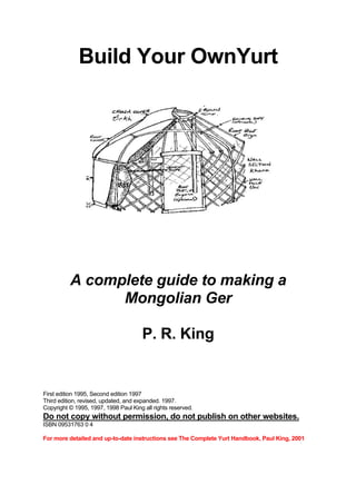 Build Your OwnYurt

A complete guide to making a
Mongolian Ger
P. R. King

First edition 1995, Second edition 1997
Third edition, revised, updated, and expanded. 1997.
Copyright © 1995, 1997, 1998 Paul King all rights reserved.

Do not copy without permission, do not publish on other websites.
ISBN 09531763 0 4
For more detailed and up-to-date instructions see The Complete Yurt Handbook, Paul King, 2001

 