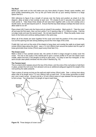 The Roof
Before you start work on the roof make sure you have plenty of space, thread, spare needles, and
good quality dressmaking pins. Put up the yurt frame and set up your sewing machine in a large
space next to it.
With reference to figure 6 lay a length of canvas over the frame and position as sheet A on the
diagram, allow at least a foot overlap at each end. Pin sheets B and C securely into position and
mark points X. Take these three sheets off and sew them together with a one inch overlap and a
double seam, do not sew beyond point X. Ensure that the top sheet always overlaps the lower one to
allow water to run off.
Place sheet A,B,C back onto the frame and pin sheet D into position. Mark points X. Take the cover
off and sew the first seam, then cut from points Y to Z, leaving a flap of 1½ (38mm) inches. Fold the
cut edge inside and sew the second seam. Do not sew beyond point X. Place the partly made cover
back on the frame and continue adding sheets in the same way.
When all of the sheets are sewn together fit this cover and mark the position of the crown opening.
Cut out this opening and sew strong webbing around the inner edge of the circle.
Finally fold, tuck and cut the ends of the sheets to hang down and overlap the walls by at least eight
inches (20cm) (less above the door). sew a 1½ inch (38mm) hem around the bottom and fit a pair of
brass grommets three inches (75mm) apart every three feet (1m).
The Crown cover
Make a three or four pointed canvas star, the centre of which is large enough to amply cover the
crown. Put one or two tucks in the central part to give a convex profile to fit over the raised crown
middle. attach five foot (1.5m) lengths of string to each point. It is easy to sew four triangular, or two
semi-circular clear plastic windows into this cover if desired (Fig. 10).
The Tension band
This is a band which passes around the top of the khana and the ends of the roof poles to hold them
in place, protect the roof cover from abrasion and as an additional safeguard against the weight of the
roof pushing the walls outwards.
Take a piece of canvas as long as the wall and eight inches (20cm) wide. Sew a strong hem along
either side of its length and a 1½ inch (38mm) hem at each end. Fit two brass grommets at either
end, one in each corner. At each end tie a 10 inch (25cm) piece of rope between the two grommets
to form a loop. Tie a three foot (1m) length of rope to each loop.

Figure 10. Three designs of crown cover.

 