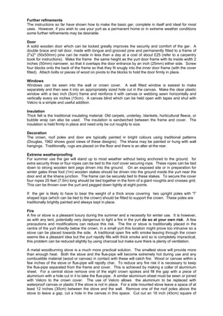 Further refinements
The instructions so far have shown how to make the basic ger, complete in itself and ideal for most
uses. However, if you wish to use your yurt as a permanent home or in extreme weather conditions
some further refinements may be desirable.
Door
A solid wooden door which can be locked greatly improves the security and comfort of the ger. A
double brace and rail door, made with tongue and grooved pine and permanently fitted to a frame of
2"x2" (50x50mm) pine can be made in less than a day at a cost of about £25 (refer to a carpentry
book for instructions). Make the frame the same height as the yurt door frame with its inside width 2
inches (50mm) narrower, so that it overlaps the door entrance by an inch (25mm) either side. Screw
four blocks onto the back of the frame so that they fit snugly into the inner door frame (with the cover
fitted). Attach bolts or pieces of wood on pivots to the blocks to hold the door firmly in place.
Windows
Windows can be sewn into the wall or crown cover. A wall fitted window is easiest to make
separately and then sew it into an appropriately sized hole cut in the canvas. Make the clear plastic
window with a two inch (5cm) frame and reinforce it with canvas or webbing sewn horizontally and
vertically every six inches (15cm). A canvas blind which can be held open with tapes and shut with
Velcro is a simple and useful addition.
Insulation
Thick felt is the traditional insulating material. Old carpets, underlay, blankets, horticultural fleece, or
bubble wrap can also be used. The insulation is sandwiched between the frame and cover. The
insulation is held firmly in place and need only be cut roughly to size.
Decoration
The crown, roof poles and door are typically painted in bright colours using traditional patterns
(Douglas, 1962 shows good views of these designs). The khana may be painted or hung with wall
hangings. Traditionally, rugs are placed on the floor and there is an alter at the rear.
Extreme weatherproofing
For summer use the ger will stand up to most weather without being anchored to the ground. for
extra security three or four ropes can be tied to the roof cover securing rope. These ropes can be tied
down to strong wooden tent pegs driven into the ground. On an exposed site or in preparation for
winter gales three foot (1m) wooden stakes should be driven into the ground inside the yurt near the
door and at the khana junction. The frame can be securely tied to these stakes. To secure the cover
four ropes 25 feet (7.5m) long should be tied together in the form of a giant noughts and crosses grid.
This can be thrown over the yurt and pegged down tightly at eight points.
If the ger is likely to have to bear the weight of a thick snow covering two upright poles with 'T'
shaped tops (which can be tied to the crown) should be fitted to support the crown. These poles are
traditionally brightly painted and always kept in place.
Fire
A fire or stove is a pleasant luxury during the summer and a necessity for winter use. It is however,
as with any tent, potentially very dangerous to light a fire in the yurt do so at your own risk. A few
precautions and modifications can reduce this risk. The fire or stove is traditionally placed in the
centre of the yurt directly below the crown, in a small yurt this location might prove too intrusive so a
stove can be placed towards the side. A traditional open fire with smoke leaving through the crown
seems like a pleasant idea but the yurt rapidly fills with thick smoke and so is completely impractical,
this problem can be reduced slightly by using charcoal but make sure there is plenty of ventilation.
A metal woodburning stove is a much more practical solution. The smallest stove will provide more
than enough heat. Both the stove and the flue-pipe will become extremely hot during use and any
combustible material (wood or canvas) in contact with these will catch fire. Wood or canvas within a
few inches of the stove or flue-pipe will rapidly char. To reduce any fire risk it is necessary to keep
the flue-pipe separated from the frame and cover. This is achieved by making a collar of aluminium
sheet. For a central stove remove one of the eight crown spokes and fill the gap with a piece of
aluminium with a hole cut in it to take the flue-pipe. A similar aluminium sheet must be sewn or joined
with Velcro to the crown cover. The use of Velcro allows the aluminium to be replaced with
waterproof canvas or plastic if the stove is not in place. For a side mounted stove leave a space of at
least 12 inches (30cm) between the stove and the wall. Remove one of the roof poles above the
stove to leave a gap, cut a hole in the canvas in this space. Cut out an 18 inch (45cm) square of

 