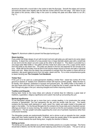 aluminium sheet with a round hole in the centre to take the flue-pipe. Smooth the edges and corners
and bend the sides down slightly with the fold two inches (50mm) from the edge. Use Velcro to join
this sheet to the canvas, make a flap in the cover to overlap this plate and allow water to run off (
Fig.11).

Figure 11. Aluminium collars to prevent hot flue-pipe burning yurt.
Steam bending
If you prefer the Kirgiz design of yurt with its bent roof and wall poles you will need to do some steam
bending. A steam box consists of a long wooden box or large diameter plastic pipe with a small hole
at one end to let the steam out and a pipe at the other to let steam in. The steam is provided by a
very large water filled kettle or five gallon (20 litre) metal drum place over a fire, a pipe carries steam
from this boiler to the steam box. The poles are placed in the box and steamed for 40 minutes to an
hour. While still hot the poles must be bent to the require shape around a former and held or clamped
there until cool. Make sure the steam has somewhere to escape from the system or there will be an
explosion, also guard against burns from hot water, steam and fire. For a more comprehensive guide
to steam bending see The Complete Yurt Handbook.
Timber floor
If the yurt is to be used as a semi-permanent dwelling a timber floor raised two inches off of the
ground on bearers of treated 2"x2" (50x50mm) timber will improve comfort greatly. Make the floor to
fit exactly, from plywood, chipboard or toungue and grooved pine. By drilling holes in the bottom of
the door frame and in the floor in front of the stove air to feed the fire is drawn under the floor, rather
than through any gaps in the yurt, reducing draughts and further improving comfort.
Tradition and Etiquette
Having been home to the many tribes and cultures of central Asia for millennia a great deal of
traditions, superstition, religious significance and custom has built up surrounding the yurt.
Spiritual significance
To the Mongolian people the ger is more than just a simple dwelling, in its construction the whole
universe is represented: The roof represents the sky and the smoke hole the sun. The hearth
contains the five basic earth elements of earth, wood, fire, metal, and water (metal in the grate and
water in the kettle). For the Buryat Mongols the fire contains the house deity and is therefore sacred,
offerings are thrown on every morning. No rubbish is burned on the fire and outsiders should not take
a light from it. The two upright roof poles supporting the crown are of symbolic importance rather than
a structural necessity.
The Mongolian people are predominantly Buddhist, and a shrine is set up opposite the door, people
sleep with their heads towards this altar. In Muslim areas the people sleep in the opposite direction
with their heads towards the south facing door, roughly the direction of Mecca.
Setting up home
The family yurt is usually obtained as a gift from the brides parents on a couples marriage. The frame
should last a lifetime, but the felt covers need replacing every three to five years. The yurt is set up

 