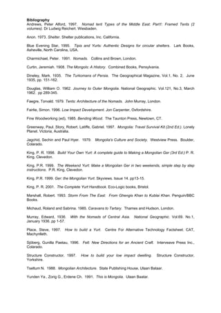Bibliography
Andrews, Peter Alford, 1997. Nomad tent Types of the Middle East: Part1: Framed Tents (2
volumes). Dr Ludwig Reichert. Wiesbaden.
Anon. 1973. Shelter. Shelter publications, Inc. California.
Blue Evening Star, 1995. Tipis and Yurts: Authentic Designs for circular shelters. Lark Books,
Asheville, North Carolina, USA.
Charmichael, Peter. 1991. Nomads. Collins and Brown, London.
Curtin, Jeremiah. 1908. The Mongols: A History. Combined Books, Pensylvania.
Dineley, Mark. 1935. The Turkomans of Persia. The Geographical Magazine, Vol.1, No. 2, June
1935, pp. 151-162.
Douglas, William O. 1962. Journey to Outer Mongolia. National Geographic. Vol.121, No.3, March
1962. pp 289-345.
Faegre, Torvald. 1979. Tents: Architecture of the Nomads. John Murray, London.
Fairlie, Simon. 1996. Low Impact Development. Jon Carpenter, Oxfordshire.
Fine Woodworking (ed), 1985. Bending Wood. The Taunton Press, Newtown, CT.
Greenway, Paul. Story, Robert. Latiffe, Gabriel. 1997. Mongolia: Travel Survival Kit (2nd Ed.). Lonely
Planet. Victoria, Australia.
Jagchid, Sechin and Paul Hyer. 1979. Mongolia's Culture and Society. Westview Press. Boulder,
Colarado.
King, P. R. 1998. Build Your Own Yurt: A complete guide to Making a Mongolian Ger (3rd Ed.) P. R.
King, Clevedon.
King, P.R. 1999. The Weekend Yurt: Make a Mongolian Ger in two weekends, simple step by step
instructions. P.R. King, Clevedon.
King, P.R. 1999. Ger: the Mongolian Yurt. Skyviews. Issue 14. pp13-15.
King, P. R. 2001. The Complete Yurt Handbook. Eco-Logic books, Bristol.
Marshall, Robert. 1993. Storm From The East: From Ghengis Khan to Kublai Khan. Penguin/BBC
Books.
Michaud, Roland and Sabrina. 1985. Caravans to Tartary. Thames and Hudson, London.
Murray, Edward, 1936.
January 1936. pp 1-57.
Place, Steve, 1997.
Machynlleth.

With the Nomads of Central Asia.

How to build a Yurt.

National Geographic. Vol.69. No.1,

Centre For Alternative Technology Factsheet. CAT,

Sjöberg, Gunilla Paetau, 1996. Felt: New Directions for an Ancient Craft. Interveave Press Inc.,
Colarado.
Structure Constructor, 1997.
Yorkshire.

How to build your low impact dwelling.

Structure Constructor,

Tseltum N. 1988. Mongolian Architecture. State Publishing House, Ulaan Bataar.
Yunden Ya., Zorig G., Erdene Ch. 1991. This is Mongolia. Ulaan Baatar.

 