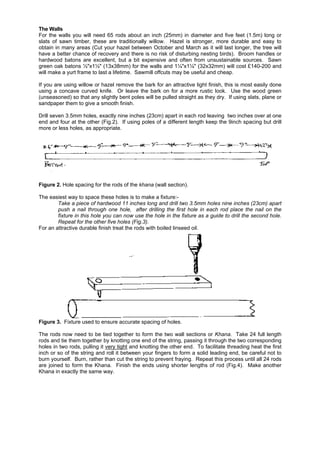 The Walls
For the walls you will need 65 rods about an inch (25mm) in diameter and five feet (1.5m) long or
slats of sawn timber, these are traditionally willow. Hazel is stronger, more durable and easy to
obtain in many areas (Cut your hazel between October and March as it will last longer, the tree will
have a better chance of recovery and there is no risk of disturbing nesting birds). Broom handles or
hardwood batons are excellent, but a bit expensive and often from unsustainable sources. Sawn
green oak batons ½"x1½" (13x38mm) for the walls and 1¼"x1¼" (32x32mm) will cost £140-200 and
will make a yurt frame to last a lifetime. Sawmill offcuts may be useful and cheap.
If you are using willow or hazel remove the bark for an attractive light finish, this is most easily done
using a concave curved knife. Or leave the bark on for a more rustic look. Use the wood green
(unseasoned) so that any slightly bent poles will be pulled straight as they dry. If using slats, plane or
sandpaper them to give a smooth finish.
Drill seven 3.5mm holes, exactly nine inches (23cm) apart in each rod leaving two inches over at one
end and four at the other (Fig.2). If using poles of a different length keep the 9inch spacing but drill
more or less holes, as appropriate.

Figure 2. Hole spacing for the rods of the khana (wall section).
The easiest way to space these holes is to make a fixture:Take a piece of hardwood 11 inches long and drill two 3.5mm holes nine inches (23cm) apart
push a nail through one hole, after drilling the first hole in each rod place the nail on the
fixture in this hole you can now use the hole in the fixture as a guide to drill the second hole.
Repeat for the other five holes (Fig.3).
For an attractive durable finish treat the rods with boiled linseed oil.

Figure 3. Fixture used to ensure accurate spacing of holes.
The rods now need to be tied together to form the two wall sections or Khana. Take 24 full length
rods and tie them together by knotting one end of the string, passing it through the two corresponding
holes in two rods, pulling it very tight and knotting the other end. To facilitate threading heat the first
inch or so of the string and roll it between your fingers to form a solid leading end, be careful not to
burn yourself. Burn, rather than cut the string to prevent fraying. Repeat this process until all 24 rods
are joined to form the Khana. Finish the ends using shorter lengths of rod (Fig.4). Make another
Khana in exactly the same way.

 