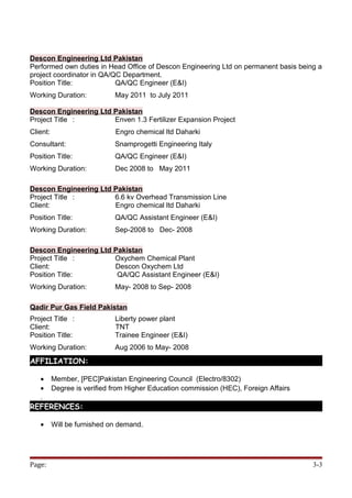 Descon Engineering Ltd Pakistan
Performed own duties in Head Office of Descon Engineering Ltd on permanent basis being a
project coordinator in QA/QC Department.
Position Title: QA/QC Engineer (E&I)
Working Duration: May 2011 to July 2011
Descon Engineering Ltd Pakistan
Project Title : Enven 1.3 Fertilizer Expansion Project
Client: Engro chemical ltd Daharki
Consultant: Snamprogetti Engineering Italy
Position Title: QA/QC Engineer (E&I)
Working Duration: Dec 2008 to May 2011
Descon Engineering Ltd Pakistan
Project Title : 6.6 kv Overhead Transmission Line
Client: Engro chemical ltd Daharki
Position Title: QA/QC Assistant Engineer (E&I)
Working Duration: Sep-2008 to Dec- 2008
Descon Engineering Ltd Pakistan
Project Title : Oxychem Chemical Plant
Client: Descon Oxychem Ltd
Position Title: QA/QC Assistant Engineer (E&I)
Working Duration: May- 2008 to Sep- 2008
Qadir Pur Gas Field Pakistan
Project Title : Liberty power plant
Client: TNT
Position Title: Trainee Engineer (E&I)
Working Duration: Aug 2006 to May- 2008
AFFILIATION:
• Member, [PEC]Pakistan Engineering Council (Electro/8302)
• Degree is verified from Higher Education commission (HEC), Foreign Affairs
.
REFERENCES:
• Will be furnished on demand.
Page: 3-3
 