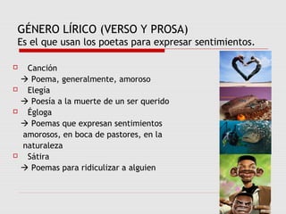 GÉNERO LÍRICO (VERSO Y PROSA)
Es el que usan los poetas para expresar sentimientos.
 Canción
 Poema, generalmente, amoroso
 Elegía
 Poesía a la muerte de un ser querido
 Égloga
 Poemas que expresan sentimientos
amorosos, en boca de pastores, en la
naturaleza
 Sátira
 Poemas para ridiculizar a alguien
 