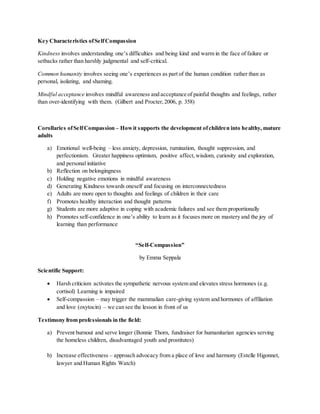 Key Characteristics ofSelfCompassion
Kindness involves understanding one’s difficulties and being kind and warm in the face of failure or
setbacks rather than harshly judgmental and self-critical.
Common humanity involves seeing one’s experiences as part of the human condition rather than as
personal, isolating, and shaming.
Mindful acceptance involves mindful awareness and acceptance of painful thoughts and feelings, rather
than over-identifying with them. (Gilbert and Procter,2006, p. 358)
Corollaries ofSelfCompassion – Howit supports the development ofchildren into healthy, mature
adults
a) Emotional well-being – less anxiety, depression, rumination, thought suppression, and
perfectionism. Greater happiness optimism, positive affect,wisdom, curiosity and exploration,
and personal initiative
b) Reflection on belongingness
c) Holding negative emotions in mindful awareness
d) Generating Kindness towards oneself and focusing on interconnectedness
e) Adults are more open to thoughts and feelings of children in their care
f) Promotes healthy interaction and thought patterns
g) Students are more adaptive in coping with academic failures and see them proportionally
h) Promotes self-confidence in one’s ability to learn as it focuses more on mastery and the joy of
learning than performance
“Self-Compassion”
by Emma Seppala
Scientific Support:
 Harsh criticism activates the sympathetic nervous system and elevates stress hormones (e.g.
cortisol) Learning is impaired
 Self-compassion – may trigger the mammalian care-giving system and hormones of affiliation
and love (oxytocin) – we can see the lesson in front of us
Testimony from professionals in the field:
a) Prevent burnout and serve longer (Bonnie Thorn, fundraiser for humanitarian agencies serving
the homeless children, disadvantaged youth and prostitutes)
b) Increase effectiveness – approach advocacy from a place of love and harmony (Estelle Higonnet,
lawyer and Human Rights Watch)
 