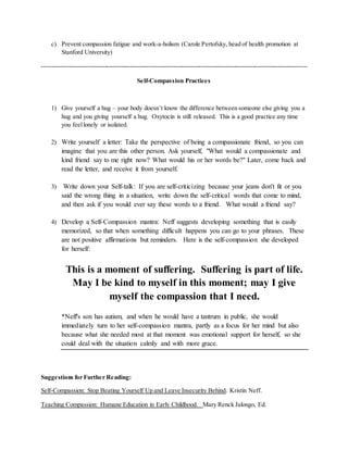 c) Prevent compassion fatigue and work-a-holism (Carole Pertofsky, head of health promotion at
Stanford University)
-------------------------------------------------------------------------------------------------------------------------------
Self-Compassion Practices
1) Give yourself a hug – your body doesn’t know the difference between someone else giving you a
hug and you giving yourself a hug. Oxytocin is still released. This is a good practice any time
you feellonely or isolated.
2) Write yourself a letter: Take the perspective of being a compassionate friend, so you can
imagine that you are this other person. Ask yourself, "What would a compassionate and
kind friend say to me right now? What would his or her words be?" Later, come back and
read the letter, and receive it from yourself.
3) Write down your Self-talk: If you are self-criticizing because your jeans don't fit or you
said the wrong thing in a situation, write down the self-critical words that come to mind,
and then ask if you would ever say these words to a friend. What would a friend say?
4) Develop a Self-Compassion mantra: Neff suggests developing something that is easily
memorized, so that when something difficult happens you can go to your phrases. These
are not positive affirmations but reminders. Here is the self-compassion she developed
for herself:
This is a moment of suffering. Suffering is part of life.
May I be kind to myself in this moment; may I give
myself the compassion that I need.
*Neff's son has autism, and when he would have a tantrum in public, she would
immediately turn to her self-compassion mantra, partly as a focus for her mind but also
because what she needed most at that moment was emotional support for herself, so she
could deal with the situation calmly and with more grace.
Suggestions for Further Reading:
Self-Compassion: Stop Beating Yourself Up and Leave Insecurity Behind. Kristin Neff.
Teaching Compassion: Humane Education in Early Childhood. Mary Renck Jalongo, Ed.
 