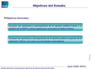 Objetivos del Estudio Conocer las opiniones y percepciones de la opinión pública frente a la gestión de la ANFP y otros organismos asociados al fútbol chileno. Conocer las opiniones y percepciones de la opinión pública respecto de la selección chilena, así como sus principales expectativas. Objetivos Generales: 