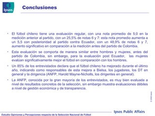 Conclusiones El fútbol chileno tiene una evaluación regular, con una nota promedio de 5,0 en la medición anterior al partido, con un 25,5% de notas 6 y 7: esta nota promedio aumenta a un 5,5 con posterioridad al partido contra Ecuador, con un 48,9% de notas 6 y 7, aumento significativo en comparación a la medición antes del partido de Colombia. Esta evaluación se comporta de manera similar entre hombres y mujeres, antes del partido de Colombia, sin embargo, para la evaluación post Ecuador,  las mujeres evalúan significativamente mejor el fútbol en comparación con los hombres. Un 85% de los entrevistados declara que el fútbol chileno ha mejorado durante el último año, indicando como responsables de esta mejora a Bielsa, los jugadores, los DT en general y la dirigencia (ANFP, Harold Mayne-Nicholls, los dirigentes en general). La ANFP, conocida por la gran mayoría de los entrevistados, es muy bien evaluada a nivel de resultados concretos de la selección, sin embargo muestra evaluaciones débiles a nivel de gestión económica y de transparencia. 