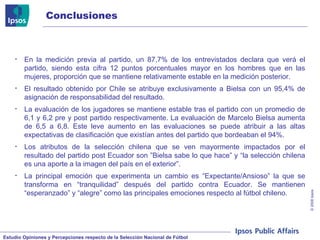 Conclusiones En la medición previa al partido, un 87,7% de los entrevistados declara que verá el partido, siendo esta cifra 12 puntos porcentuales mayor en los hombres que en las mujeres, proporción que se mantiene relativamente estable en la medición posterior. El resultado obtenido por Chile se atribuye exclusivamente a Bielsa con un 95,4% de asignación de responsabilidad del resultado. La evaluación de los jugadores se mantiene estable tras el partido con un promedio de 6,1 y 6,2 pre y post partido respectivamente. La evaluación de Marcelo Bielsa aumenta de 6,5 a 6,8. Este leve aumento en las evaluaciones se puede atribuir a las altas expectativas de clasificación que existían antes del partido que bordeaban el 94%. Los atributos de la selección chilena que se ven mayormente impactados por el resultado del partido post Ecuador son ”Bielsa sabe lo que hace” y “la selección chilena es una aporte a la imagen del país en el exterior”.  La principal emoción que experimenta un cambio es “Expectante/Ansioso” la que se transforma en “tranquilidad” después del partido contra Ecuador. Se mantienen “esperanzado” y “alegre” como las principales emociones respecto al fútbol chileno. 