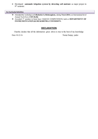 Developed automatic irrigation system by detecting soil moisture as major project in
8th semester.
 Attended the workshop on I-Robotics by Robosapiens, during Tryst-2014, an International level
Annual Tech Fest of IIT-Delhi.
 Awarded 3rd
position in brain buzz 5.0(QUIZ COMPETITION) held at DEPARTMENT OF
INSTRUMENTATION,KURUKSHETRA UNIVERSITY.
DECLARATION
I hereby declare that all the information given above is true to the best of my knowledge.
Date-10-12-16 Name-Sanjay yadav
Co-CurricularActivities
 