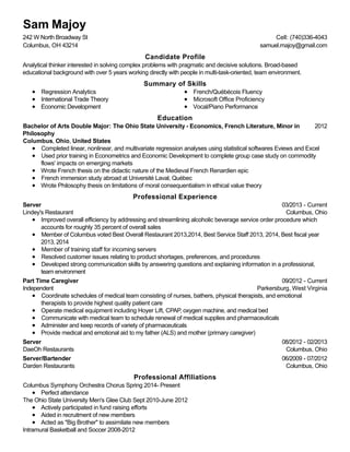 Candidate Profile
Summary of Skills
Education
Professional Experience
Professional Affiliations
Sam Majoy
242 W North Broadway St
Columbus, OH 43214
Cell: (740)336-4043
samuel.majoy@gmail.com
Analytical thinker interested in solving complex problems with pragmatic and decisive solutions. Broad-based
educational background with over 5 years working directly with people in multi-task-oriented, team environment.
Regression Analytics
International Trade Theory
Economic Development
French/Québécois Fluency
Microsoft Office Proficiency
Vocal/Piano Performance
2012Bachelor of Arts Double Major: The Ohio State University - Economics, French Literature, Minor in
Philosophy
Columbus, Ohio, United States
Completed linear, nonlinear, and multivariate regression analyses using statistical softwares Eviews and Excel
Used prior training in Econometrics and Economic Development to complete group case study on commodity
flows' impacts on emerging markets
Wrote French thesis on the didactic nature of the Medieval French Renardien epic
French immersion study abroad at Université Laval, Québec
Wrote Philosophy thesis on limitations of moral consequentialism in ethical value theory
03/2013 - Current
Columbus, Ohio
Server
Lindey's Restaurant
Improved overall efficiency by addressing and streamlining alcoholic beverage service order procedure which
accounts for roughly 35 percent of overall sales
Member of Columbus voted Best Overall Restaurant 2013,2014, Best Service Staff 2013, 2014, Best fiscal year
2013, 2014
Member of training staff for incoming servers
Resolved customer issues relating to product shortages, preferences, and procedures
Developed strong communication skills by answering questions and explaining information in a professional,
team environment
09/2012 - Current
Parkersburg, West Virginia
Part Time Caregiver
Independent
Coordinate schedules of medical team consisting of nurses, bathers, physical therapists, and emotional
therapists to provide highest quality patient care
Operate medical equipment including Hoyer Lift, CPAP, oxygen machine, and medical bed
Communicate with medical team to schedule renewal of medical supplies and pharmaceuticals
Administer and keep records of variety of pharmaceuticals
Provide medical and emotional aid to my father (ALS) and mother (primary caregiver)
08/2012 - 02/2013
Columbus, Ohio
Server
DaeOh Restaurants
06/2009 - 07/2012
Columbus, Ohio
Server/Bartender
Darden Restaurants
Columbus Symphony Orchestra Chorus Spring 2014- Present
Perfect attendance
The Ohio State University Men's Glee Club Sept 2010-June 2012
Actively participated in fund raising efforts
Aided in recruitment of new members
Acted as "Big Brother" to assimilate new members
Intramural Basketball and Soccer 2008-2012
 