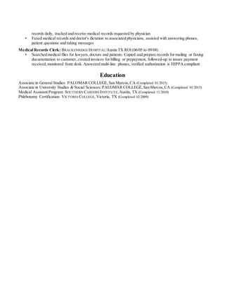 records daily, tracked and receive medical records requested by physician
• Faxed medical records and doctor's dictation to associated physicians, assisted with answering phones,
patient questions and taking messages
Medical Records Clerk: BRACKENRIDGE HOSPITAL/Austin TX ROI (06/05 to 09/08)
• Searched medical files for lawyers, doctors and patients. Copied and prepare records for mailing or faxing
documentation to customer, created invoices for billing or prepayment, followed-up to insure payment
received, monitored front desk. Answered multi-line phones, verified authorization is HIPPA compliant
Education
Associate in General Studies: PALOMAR COLLEGE, San Marcos,CA (Completed 01/2015)
Associate in University Studies & Social Sciences: PALOMAR COLLEGE,San Marcos,CA (Completed 01/2015)
Medical Assistant Program: SOUTHERN CAREERS INSTITUTE,Austin, TX (Completed 11/2010)
Phlebotomy Certification: VICTORIA COLLEGE, Victoria, TX (Completed 02/2009)
 