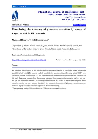 73 Honarvar and Nooralvandi
Int. J. Biosci. 2014
RESEARCH PAPER OPEN ACCESS
Considering the accuracy of genomics selection by means of
Bayesian and BLUP methods
Mahmood Honarvar1*
, Tohid Nooralvandi2
1
Department of Animal Science, Shahr-e-Qods Branch, Islamic Azad University, Tehran, Iran
2
Department of Agriculture, Shahr-e-Qods Branch, Islamic Azad University, Tehran, Iran
Key words: Accuracy, Bayesian, BLUP, genomic.
http://dx.doi.org/10.12692/ijb/5.3.73-81 Article published on August 02, 2014
Abstract
We compared the accuracies of two genomic-selection prediction methods as affected by marker density and
quantitative trait locus (QTL) number. Methods used to derive genomic estimated breeding values (GEBV) were
best linear unbiased prediction (BLUP) and a Bayesian (Least Absolute Shrinkage and Selection Operator). In
this study the genome comprised one chromosome of 100 cm. Also considering the number of markers 100, 200
and 500 and the number of QTLs 4, 10, 20 and 40 and heritability of 5, 10 and 25 percent were compared.. In all
scenarios Bayesian was more accurate than BLUP, also increasing the number of QTLs, the evaluation accuracy
decreases slightly which this reduction is greater in the lower heritability.
* Corresponding Author: Mahmood Honarvar  Honarvar.mahmood@gmail.com
International Journal of Biosciences | IJB |
ISSN: 2220-6655 (Print) 2222-5234 (Online)
http://www.innspub.net
Vol. 5, No. 3, p. 73-81, 2014
 