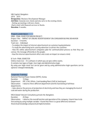 HBJ Capital, Bangalore
2014 2015
Designation: Business Development Manager
Job Role: Generate new clients and also serve to the existing clients.
-Setting up meetings with new clients.
-Had to deal with financial services in Stocks.
Duration: 8 months.
Projects undertaken:
MBA - FINAL SEMESTER MAJOR PROJECT.
Project Title: - IMPACT OF ONLINE ADVERTISEMENT ON CONSUMER BUYING BEHAVIOR
Duration: - 4 months
Team size: - Individual
- To analyze the impact of internet advertisement on customer buying behavior.
- To study the advertising tactic used by advertiser to attract the customer.
- How the online advertisement companies plan for communication process so that they can
convey the message efficiently to the people.
- How the internet advertisement affect and create an impact on viewers mind.
B.Tech- FINAL SEMESTER
Online mock test: - It is software in which you can give online exams.
It contains two types of login: User login and Administrative login.
By using user login mock test can be given and by using administrative login questions can be
opted or changed individually.
Corporate Training:
National Thermal Power Station (NTPC), Korba
Duration: 15 Days
Department: PPF, E/M, Offsite, Coal Handling Plant (CHP) & Switchyard
Observation: I observe there different department and the functioning of all those
departments.
- I also observe the process of production of electricity and how they are managing the level of
coal and water during the production.
MCA Global Telecom Consultancy private ltd, Bangalore.
Duration: 45 Days
Observation: I observe the overall function and operation of the company. I learnt how to do
forecasting by using multiple variable. I found that there is a great difference between
theoretical knowledge and practical implementation.
 