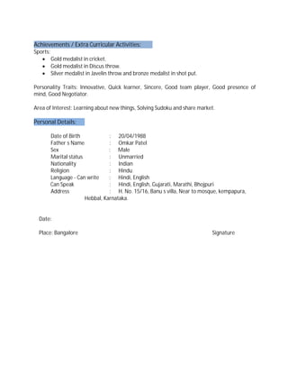 Achievements / Extra Curricular Activities:
Sports:
∑ Gold medalist in cricket.
∑ Gold medalist in Discus throw.
∑ Silver medalist in Javelin throw and bronze medalist in shot put.
Personality Traits: Innovative, Quick learner, Sincere, Good team player, Good presence of
mind, Good Negotiator.
Area of Interest: Learning about new things, Solving Sudoku and share market.
Personal Details:
Date of Birth : 20/04/1988
Father s Name : Omkar Patel
Sex : Male
Marital status : Unmarried
Nationality : Indian
Religion : Hindu
Language - Can write : Hindi, English
Can Speak : Hindi, English, Gujarati, Marathi, Bhojpuri
Address : H. No. 15/16, Banu s villa, Near to mosque, kempapura,
Hebbal, Karnataka.
Date:
Place: Bangalore Signature
 