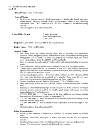 CV - AHMED MOUNIR AHMED
Page 2 of 6
Project Value: USD 86.78 Million
Scope of Works:
- Surface water drainage networks, Foul sewer networks, Road works, Ductile iron water
supply network, Irrigation network, Street Lighting network, Electrical works including
transmission cable 11 KV, Construction of civil works of Ooredoo and District cooling
network.
- Official completion date is December 2016.
 Jan. 2011 – Present Projects Manager
Qatar Building Company,
Doha, Qatar
Project: GTC299/ 2009 – Al Wukair RPS & Associated Pipelines
Project Value: USD 160.27 Million
Scope of Works:
- New pump house and control building along with all necessary civil, mechanical,
electrical, control, fire protection and instrumentation works to accommodate and operate
fifteen pumps (4 VFD pumps, six future slots, (425 lps @ 55 meters head), and 4 fixed
speed pumps and one future slot. (250 lps @ 40 meter head)).
- 4 new pre-stressed reservoirs each of 9 million gallon total capacity including all necessary
works.
- Concrete boundary wall around the station, and guard house near the station entrance.
- Construction of approximately 2.4 kilometers of new 1200 mm distillate transmission
pipelines and associated works chambers from interconnection point of existing distillate
lines and up to inside of the new station.
- Construction of approximately 11.8 kilometer of new 600 mm and 11.4 kilometers of 900
mm, rising mains pipelines and associated works chambers from inside the new water
station and up to interconnection points to existing and future pipelines.
- Construction of new automated tanker filling station (TFS) of 18 filling points.
- Fiber optic cables parallel to new 1200 mm distillate transmission pipelines described
above.
- Replacing old three fixed speed pumps inside Existing Wakra Water Station by new higher
capacities pumps, increase number of variable speed pumps and change associated
electrical equipment’s and instruments.
- GTC299/ 2009 VO # 1 – Construction of the four Additional pre-stressed circular
Reservoirs and the associated pipelines at Mesaimeer RPS
- GTC299/ 2009 VO # 2 – Small and Medium Scale Industrial Area New Pumping Station
additional distillate piping works.
- GTC299/ 2009 VO # 2 – New Boundary Wall at Airport RPS with a total length of 1.54
KM.
- Official completion date is December 2016.
Prime Responsibilities:
- Follow up and Supervise of Construction procedure for structure works and Utilities
works.
- Modifying Construction Techniques to reduce the Time and the cost for different
activates.
- Identifying the resources needed for the Project (manpower, equipment and material).
- Issuance of revisions to the plans and schedules and when required.
 