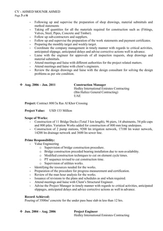 CV - AHMED MOUNIR AHMED
Page 3 of 6
- Following up and supervise the preparation of shop drawings, material submittals and
method statements
- Taking off quantities for all the materials required for construction such as (Fittings,
Valves, Steel, Pipes, Concrete and Timber).
- Follow up sub-contractors and suppliers.
- Follow up and supervise the preparation of the work statements and payment certificates.
- Preparing the monthly target and weekly target.
- Coordinate the company management in timely manner with regards to critical activities,
anticipated slippage, anticipated delays and advise corrective actions well in advance.
- Liaise with the engineer for approvals of all inspection requests, shop drawings and
material submittals.
- Attend meetings and liaise with different authorities for the project related matters.
- Attend meetings and liaise with client’s engineers.
- Review the design drawings and liaise with the design consultant for solving the design
problems as per site condition.
 Aug. 2006 – Jan. 2011 Construction Manager
Hedley International Emirates Contracting
(Bin Hafeez General Contracting)
UAE
Project: Contract 800/3a Ras Al Khor Crossing
Project Value: USD 133 Million
Scope of Works:
- Construction of 11 Bridge Decks (Total 3 km length), 96 piers, 14 abutments, 54 pile caps
and 800 piles. Variation Works added for construction of 800 mm long underpass.
- Construction of 2 pump stations, 9200 lm irrigation network, 17100 lm water network,
14200 lm drainage network and 3600 lm sewer line.
Prime Responsibility:
- Value Engineering
o Supervision of bridge construction procedure.
o Bridge construction preceded bearing installation due to non-availability.
o Modified construction techniques to cut on element cycle times.
o PT sequence revised to cut construction time.
o Supervision of utilities works.
- Identifying the resources needed for the works.
- Preparation of the procedure for progress measurement and certification.
- Review of the man hour analysis for the works.
- Issuance of revisions to the plans and schedules as and when required.
- Attend meetings and liaise with Client’s Structural Engineer.
- Advise the Project Manager in timely manner with regards to critical activities, anticipated
slippages, anticipated delays and advice corrective actions as well in advance.
Record Achieved:
Pouring of 3500m3
concrete for the under pass base slab in less than 12 hrs.
 Jun. 2004 – Aug. 2006 Project Engineer
Hedley International Emirates Contracting
 