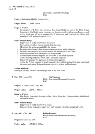 CV - AHMED MOUNIR AHMED
Page 4 of 6
(Bin Hafeez General Contracting)
UAE
Project: Sheikh Zayed Bridge Contract No. 3
Project Value: USD 6 Million
Scope of Works:
- Construction of 2 decks post tensioned box Girder Bridge as part of the Third Bridge
Crossing to Abu Dhabi Island crossing over the ceremonial wedding grounds access road
with a total span of 60 m supported by 2 abutments and a central pier along with
associated MSE walls and road services.
Prime Responsibility:
- Supervision of bridge construction procedure.
- Preparation of method statements and shop drawings.
- Identifying the resources needed for the works.
- Preparation of the procedure for progress measurement and certification.
- Preparation of progress reports and arrange for submission for the Client.
- Review of the man hour analysis for the bridge works.
- Issuance of revisions to the plans and schedules as and when required.
- Attend meetings and liaise with Client’s Structural Engineer.
- Liaise with engineer for approvals of al inspection requests.
- Advise the Project Manager in timely manner with regards to critical activities, anticipated
slippages, anticipated delays and advice corrective actions well in advance.
Record Achieved:
Pouring of 1600 m3
concrete for the bridge deck in less than 10 hrs.
 Nov. 2003 – Jun. 2004 Site Engineer
Hedley International Emirates Contracting
UAE
Project: Al Jumera Island (Jebel Ali)
Project Value: USD 8.16 Million
Scope of Works:
- Pipe laying, Horizontal direction drilling, Micro Tunneling, 2 pump stations, Outfall and
sub marine works.
Prime Responsibility:
- Supervision of bridge construction works.
- Liaison with the Engineer’s supervisory staff for approvals of the completed works.
 Jan. 2003 – Nov. 2003 Bridge Engineer
Hedley International Emirates Contracting
UAE
Project: Contract No. 994
Project Value: USD 21.20 Million
 