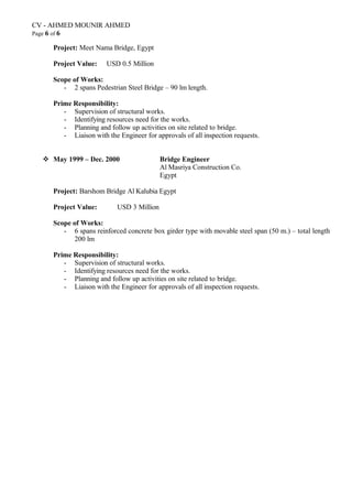 CV - AHMED MOUNIR AHMED
Page 6 of 6
Project: Meet Nama Bridge, Egypt
Project Value: USD 0.5 Million
Scope of Works:
- 2 spans Pedestrian Steel Bridge – 90 lm length.
Prime Responsibility:
- Supervision of structural works.
- Identifying resources need for the works.
- Planning and follow up activities on site related to bridge.
- Liaison with the Engineer for approvals of all inspection requests.
 May 1999 – Dec. 2000 Bridge Engineer
Al Masriya Construction Co.
Egypt
Project: Barshom Bridge Al Kalubia Egypt
Project Value: USD 3 Million
Scope of Works:
- 6 spans reinforced concrete box girder type with movable steel span (50 m.) – total length
200 lm
Prime Responsibility:
- Supervision of structural works.
- Identifying resources need for the works.
- Planning and follow up activities on site related to bridge.
- Liaison with the Engineer for approvals of all inspection requests.
 