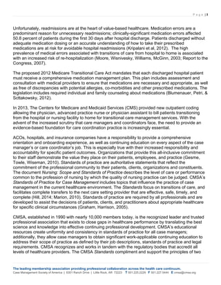P a g e | 3
The leading membership association providing professional collaboration across the health care continuum.
Case Management Society of America | 6301 Ranch Drive | Little Rock, AR 72223 T 501.225.2229 F 501.227.5444 E cmsa@cmsa.org
Unfortunately, readmissions are at the heart of value-based healthcare. Medication errors are a
predominant reason for unnecessary readmissions; clinically-significant medication errors affected
50.8 percent of patients during the first 30 days after hospital discharge. Patients discharged without
adequate medication dosing or an accurate understanding of how to take their prescribed
medications are at risk for avoidable hospital readmissions (Kripalani et al, 2012). The high
prevalence of medical errors associated with transitions of care from hospital to home is associated
with an increased risk of re-hospitalization (Moore, Wisnivesky, Williams, McGinn, 2003; Report to the
Congress, 2007).
The proposed 2012 Medicare Transitional Care Act mandates that each discharged hospital patient
must receive a comprehensive medication management plan. This plan includes assessment and
consultation with medical providers to ensure that medications are necessary and appropriate, as well
as free of discrepancies with potential allergies, co-morbidities and other prescribed medications. The
legislation includes required individual and family counseling about medications (Blumenauer, Petri, &
Scttakowsky, 2012).
In 2013, The Centers for Medicare and Medicaid Services (CMS) provided new outpatient coding
allowing the physician, advanced practice nurse or physician assistant to bill patients transitioning
from the hospital or nursing facility to home for transitional care management services. With the
advent of the increased scrutiny that care managers and coordinators face, the need to provide an
evidence-based foundation for care coordination practice is increasingly essential.
ACOs, hospitals, and insurance companies have a responsibility to provide a comprehensive
orientation and onboarding experience, as well as continuing education on every aspect of the case
manager’s or care coordinator’s job. This is especially true with their increased responsibility and
accountability for specific patient outcomes. Organizations that provide this all-inclusive commitment
to their staff demonstrate the value they place on their patients, employees, and practice (Gesme,
Towle, Wiseman, 2010). Standards of practice are authoritative statements that reflect the
commitment of the professional community to their patients, clients, organizations and constituents.
The document Nursing: Scope and Standards of Practice describes the level of care or performance
common to the profession of nursing by which the quality of nursing practice can be judged. CMSA’s
Standards of Practice for Case Management includes topics that influence the practice of case
management in the current healthcare environment. The Standards focus on transitions of care, and
facilitates complete transfers to the next care setting provider that are effective, safe, timely, and
complete (Hill, 2014; Marion, 2010). Standards of practice are required by all professionals and are
developed to assist the decisions of patients, clients, and practitioners about appropriate healthcare
for specific clinical circumstances (Graham, Harrison, 2005).
CMSA, established in 1990 with nearly 10,000 members today, is the recognized leader and trusted
professional association that exists to close gaps in healthcare performance by translating the best
science and knowledge into effective continuing professional development. CMSA’s educational
resources create uniformity and consistency in standards of practice for all case managers;
additionally, they allow case managers to obtain significant work-applicable continuing education to
address their scope of practice as defined by their job descriptions, standards of practice and legal
requirements. CMSA recognizes and works in tandem with the regulatory bodies that accredit all
levels of healthcare providers. The CMSA Standards compliment and support the principles of two
 