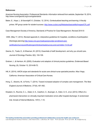 P a g e | 5
The leading membership association providing professional collaboration across the health care continuum.
Case Management Society of America | 6301 Ranch Drive | Little Rock, AR 72223 T 501.225.2229 F 501.227.5444 E cmsa@cmsa.org
References
American Nursing Association, Professional Standards- information retrieved from website, September 19, 2014,
http://www.nursingworld.org/nursingstandards
Baker, E., Hope, L. & Karandjeff, K. (October, 12, 2014). Contextualized teaching and learning: A faculty
primer, RP group center for student success. http://www.cccbsi.org/Websites/basicskills/Images/CTL.pdf
Case Management Society of America, Standards of Practice for Case Management, Revised 2010 ©
CMS. (May 17, 2013). Revised appendix A, interpretive guidelines for hospitals, conditions of participation:
Discharge planning.http://www.cms.gov/medicare/provider-enrollment-and-
certification/surveycertificationgeninfo/downloads/survey-and-cert-letter-13-32.pdf
Gesme, D., Towle, E., & Wiseman, M. (2010). Essentials of staff development, and why you should care.
Journal of Oncology Practice, 6(2), 104-106.
Graham, I., & Harrison, M. (2005). Evaluation and adaption of clinical practice guidelines. Evidenced Based
Nursing, (8), October 12, 2014-68-72.
Hill, K. (2014). AACN scope and standards for acute care clinical nurse specialist practice. Aliso Viego,
California: American Association of Critical-Care Nurses.
Hong, C., Abrams, M., & Ferris, T. (2014). Toward increased adoption of complex care management. The New
England Journal of Medicine, 371(6), 491-492.
Kripalani, S., Roumie, C. L., Dalal, A. K., Cawthon, C., Businger, A., Eden, S. K., et al. (2012). Effect of a
pharmacist intervention on clinically important medication errors after hospital discharge: A randomized
trial. Annals of Internal Medicine, 157(1), 1-10.
 