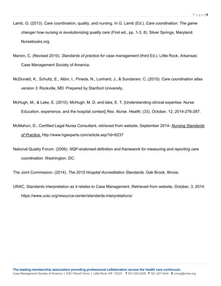 P a g e | 6
The leading membership association providing professional collaboration across the health care continuum.
Case Management Society of America | 6301 Ranch Drive | Little Rock, AR 72223 T 501.225.2229 F 501.227.5444 E cmsa@cmsa.org
Lamb, G. (2013). Care coordination, quality, and nursing. In G. Lamb (Ed.), Care coordination: The game
changer how nursing is revolutionizing quality care (First ed., pp. 1-3, 8). Silver Springs, Maryland:
Nursebooks.org.
Marion, C. (Revised 2010). Standards of practice for case management (third Ed.). Little Rock, Arkansas:
Case Management Society of America.
McDonald, K., Schultz, E., Albin, I., Pineda, N., Lonhard, J., & Sundaram, C. (2010). Care coordination atlas
version 3. Rockville, MD: Prepared by Stanford University.
McHugh, M., & Lake, E. (2010). McHugh, M. D. and lake, E. T. [Understanding clinical expertise: Nurse
Education, experience, and the hospital context] Res. Nurse. Health, (33), October, 12, 2014-276-287.
McMahon, D., Certified Legal Nurse Consultant, retrieved from website, September 2014- Nursing Standards
of Practice, http://www.hgexperts.com/article.asp?id=6237
National Quality Forum. (2006). NQF-endorsed definition and framework for measuring and reporting care
coordination. Washington, DC:
The Joint Commission. (2014). The 2015 Hospital Accreditation Standards. Oak Brook, Illinois:
URAC, Standards interpretation as it relates to Case Management. Retrieved from website, October, 3, 2014.
https://www.urac.org/resource-center/standards-interpretations/
 