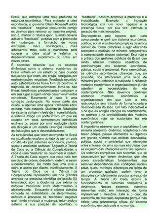 Brasil, que enfrenta uma crise profunda de
natureza econômica. Para enfrentar a crise
econômica, o governo Dilma Rousseff adota
um “feedback” negativo procurando corrigir
os desvios para retornar ao caminho original,
isto é, manter o “status quo”, quando deveria
adotar o “feedback” positivo com a promoção
de mudanças, a formação de novas
estruturas, mais sofisticadas, mais
adaptáveis, mais sutis e inovadoras para
superar a crise atual e retomar o
desenvolvimento econômico do País em
novas bases.
É oportuno observar que os sistemas
dinâmicos como o sistema econômico do
Brasil entram em um estado de caos quando
flutuações que eram, até então, corrigidas por
realimentações negativas (feedback negativo)
auto estabilizadoras ficam fora de controle. A
trajetória de desenvolvimento torna-se não
linear: tendências predominantes colapsam e
em seu lugar surgem vários desenvolvimentos
complexos. Raramente o caos é uma
condição prolongada. Na maior parte dos
casos, é apenas uma época transitória entre
estados mais estáveis. Quando as flutuações
no sistema atingem níveis de irreversibilidade,
o sistema atinge um ponto crítico em que ele
colapsa em seus componentes individuais
estáveis ou passa por uma evolução rápida
em direção a um estado (avanço) resistente
às flutuações que o desestabilizaram.
As turbulências que veem ocorrendo no Brasil
na atualidade resultam do fato de ser um país
constituído por sistemas econômico, político,
social e ambiental caóticos. Segundo a Teoria
do Caos ou a Ciência da Complexidade, o
caos é uma "mistura" de desordem e ordem.
A Teoria do Caos sugere que cada país tem
um ciclo de ordem, desordem, ordem, e assim
sucessivamente. De modo que uma leva a
outra e assim por diante, indefinidamente. A
Teoria do Caos ou a Ciência da
Complexidade representou um dos grandes
avanços na pesquisa científica do século XX
terminando com a dicotomia que existia no
enfoque tradicional entre determinismo e
aleatoriedade. Enquanto a ciência clássica
centrada na estabilidade, no determinismo,
enfatiza o processo de “feedback” negativo
que tende a reduzir a mudança, retornando o
sistema à sua posição de equilíbrio, o
“feedback” positivo promove a mudança e a
instabilidade. Exemplo: a inovação
tecnológica cria um novo negócio e a
presença deste, por sua vez, estimula a
geração de mais inovações.
Depreende-se pelo exposto que, para
compreender e gerir um sistema econômico,
político, social e ambiental complexo devemos
pensar de forma complexa e agir utilizando
conceitos e práticas, no mínimo, comparáveis
à complexidade desses sistemas. Esta não é
a prática dos gestores públicos do Brasil que
ainda utilizam métodos obsoletos de
administração dos sistemas econômico,
político, social e ambiental. Para exemplificar,
as ciências econômicas clássicas que, no
passado, nos ofereceram uma série de
métodos para entender a realidade e construir
modelos econômicos e organizacionais já não
atendem as necessidades da era
contemporânea. Não devemos continuar
adotando modelos econômicos e
organizacionais em que tudo a eles
relacionados seja tratado de forma isolada e
desconectada do todo. Um fato indiscutível é
o de que as antigas crenças no determinismo,
no controle e na previsibilidade dos modelos
econômicos não se sustentam na era
contemporânea.
É importante observar que o capitalismo é um
sistema complexo, dinâmico, adaptativo e não
linear porque possui elementos ou agentes
em grande número nas esferas econômica,
política, social e ambiental que interagem
entre si formando uma ou mais estruturas que
se originam das interações entre tais agentes.
Os sistemas complexos são sistemas que se
caracterizam por serem dinâmicos que têm
como características fundamentais sua
sensível dependência das condições iniciais
pelas quais, mínimas diferenças no início de
um processo qualquer, podem levar a
situações completamente opostas ao longo do
tempo. A Teoria do Caos explica o
funcionamento de sistemas complexos e
dinâmicos. Nesses sistemas, inúmeros
elementos estão em interação de forma
imprevisível e aleatória. Este é o caso da
economia de mercado capitalista porque não
existe uma governança eficaz do sistema
econômico em cada país e no mundo.
 