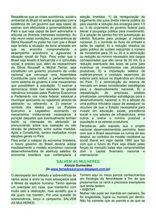 Ressalte-se que as crises econômica, social e
ambiental do Brasil só serão superadas com a
existência de um governo que seja capaz de
exercer com efetividade a governabilidade do
País e que seja capaz de bem administrar e
articular os diversos interesses existentes. Ao
não reunir estas condições, a permanência de
Dilma Rousseff no poder faz com que o Brasil
seja levado à situação de terra arrasada em
que se encontra comprometendo o
desempenho econômico e agravando a
situação social do País. Para evitar que o
Brasil seja levado à bancarrota e à convulsão
social, é preciso que, além do impeachment
de Dilma Rousseff e Michel Temer, seja
constituído um governo provisório de união
nacional que convoque uma Assembleia
Constituinte para instituir o parlamentarismo
como sistema de governo e criar mecanismos
que possibilitem à população: 1) exercer a
democracia direta nas decisões de grande
relevância tomadas pelos Poderes Executivos
e Parlamento nos níveis federal, estadual e
municipal aprovando ou rejeitando através de
plebiscito ou referendo, e; 2) exercer o
controle dos eleitos para os Poderes
Executivo e Legislativo acionando os
mecanismos institucionais necessários à
punição daqueles que eventualmente tenham
traído os interesses do eleitorado se
pronunciando sobre sua cassação ou não
através de plebiscito, entre outras medidas.
Após a Constituinte, seriam realizadas novas
eleições gerais no País.
Para evitar o colapso da economia brasileira,
o futuro governo do Brasil deveria adotar
imediatamente o modelo econômico nacional
desenvolvimentista de abertura seletiva da
economia brasileira que contemplaria a
adoção imediata: 1) da renegociação do
pagamento dos juros dívida interna pública do
país visando a redução dos encargos para 1/3
ou ¼ do orçamento do governo federal para
elevar a poupança pública para investimento;
2) a adoção do câmbio fixo em substituição ao
câmbio flutuante para proteger a indústria
nacional; 3) o controle do fluxo de entrada e
saída de capital; 4) a redução drástica do
gasto público de custeio reduzindo o número
de ministérios para 15 ou 20 e a eliminação
ou redução ao mínimo necessário dos cargos
comissionados que são cerca de 20 mil; 5) a
redução acentuada das taxas de juros para
incentivar os investimentos nas atividades
produtivas; 6) a importação seletiva de
matérias-primas e produtos essenciais do
exterior para reduzir os dispêndios em divisas
do País; 7) a reintrodução da reserva de
mercado em áreas consideradas estratégicas
para o desenvolvimento nacional; 8) a
reestatização de empresas estatais
privatizadas consideradas estratégicas para o
desenvolvimento nacional; e, 9) a adoção de
uma política tributária capaz de assegurar os
recursos de que o Estado necessitaria para
investir em educação, saúde, previdência
social e nos setores de infraestrutura, entre
outros e onerar o mínimo possível a
população e os setores produtivos.
Percebe-se, pelo exposto, que o projeto
nacional desenvolvimentista permitiria fazer
com que o Brasil assumisse os rumos de seu
destino, ao contrário do modelo neoliberal ou
social liberal em vigor desde 1990 que faz
com que o futuro do País seja ditado pelas
forças do mercado todas elas comprometidas
com o capital financeiro nacional e
internacional.
SALVEM AS MULHERES
Aloísio Guimarães
(In www.terradosxucurus.blogspot.com.br)
O desrespeito tem afetado a sobrevivência de
vários seres e entre os mais ameaçados está
a fêmea da espécie humana. Tenho apenas
um exemplar em casa, que mantenho com
muito zelo e dedicação, mas acredito que é
ela quem me mantém. Por uma questão de
sobrevivência, lanço a campanha: SALVEM
AS MULHERES!
Tomem aqui os meus parcos conhecimentos
em fisiologia da feminilidade a fim de que
preservemos os raros e preciosos exemplares
que ainda restam:
• HABITAT
Mulher não pode ser mantida em cativeiro. Se
for engaiolada, fugirá ou morrerá por dentro.
Não há corrente que as prenda e as que se
 