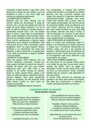 submetem à jaula perdem o seu DNA. Você
jamais terá a posse de uma mulher, o que vai
prendê-la a você é uma linha frágil que
precisa ser reforçada diariamente.
• ALIMENTAÇÃO CORRETA
Ninguém vive de vento. Mulher vive de
carinho. Dê-lhe em abundância. É coisa de
homem, sim, e se ela não receber de você vai
pegar de outro. Beijos matinais e um 'eu te
amo' no café da manhã as mantém viçosas e
perfumadas durante todo o dia. Um abraço
diário é como a água para as samambaias.
Não a deixe desidratar. Flores também fazem
parte de seu cardápio. Mulher que não recebe
flores murcha rapidamente e adquire traços
masculinos como rispidez e brutalidade. Pelo
menos uma vez por mês é necessário, senão
obrigatório, servir um prato especial. Música
ambiente e um espumante são muito bem
digeridos e ainda incentivam o acasalamento
o que, além de preservar a espécie, facilitam
a sua procriação.
• RESPEITE A NATUREZA
Você não suporta TPM? Case-se com um
homem. Mulheres menstruam, choram por
nada, gostam de falar do próprio dia, discutir a
relação. Se quiser viver com uma mulher,
prepare-se para isso. Não tolha a sua
vaidade. É da mulher hidratar as mechas,
pintar as unhas, passar batom, gastar o dia
inteiro no salão de beleza, colecionar brincos,
comprar sapatos, ficar horas escolhendo
roupas no shopping. Só não incentive muito
estes últimos pontos ou você criará um
monstro consumista
• CÉREBRO FEMININO NÃO É UM MITO
Por insegurança, a maioria dos homens
prefere não acreditar na existência do cérebro
feminino. Por isso, procuram aquelas que
fingem não possuí-lo (e algumas realmente o
aposentaram!).Então, aguente mais essa:
mulher sem cérebro não é mulher, mas um
mero objeto de decoração. Se você se cansou
de colecionar bibelôs, tente se relacionar com
uma mulher. Algumas vão lhe mostrar que
têm mais massa cinzenta do que você. Não
fuja dessas, aprenda com elas e cresça. E
não se preocupe, ao contrário do que ocorre
com os homens, a inteligência não funciona
como repelente para as mulheres.
• NÃO CONFUNDA AS SUBESPÉCIES
Mãe é a mulher que amamentou você e o
ajudou a se transformar em adulto. Esposa é
a mulher que o transforma diariamente em
homem. Cada uma tem o seu período de
atuação e determinado grau de influência ao
longo de sua vida. Trocar uma pela outra não
só vai prejudicar você como destruirá o que
há de melhor em ambas.
• NÃO FAÇA SOMBRA SOBRE ELA
Se você quiser ser um grande homem tenha
uma mulher ao seu lado, nunca atrás. Assim,
quando ela brilhar você vai pegar um
bronzeado. Porém, se ela estiver atrás, você
vai levar um pé-na-bunda. Aceite: mulheres
também têm luz própria e não dependem de
nós para brilhar.
O homem sábio alimenta os potenciais da
parceira e os utiliza para motivar os próprios.
Ele sabe que preservando e cultivando a
mulher, ele estará salvando a si mesmo.
DUZENTOS ANOS DE MACEIÓ
Nenita Madeiro Campos
Parabéns, Maceió. Meus Parabéns !
Pelos duzentos anos de mil glórias.
Pelo seu povo bom, trabalhador
Pelas bonitas e belas histórias !
Presto minha homenagem a Zumbi
O preto de caráter sem igual.
Lutando muito pela sua raça
Deixando para nós um pedestal!
O pedestal da glória e do valor.
O da igualdade dos nossos irmãos
Pois que nós somos todos brasileiros
Não há razão pra descriminações!
Parabéns, Maceió muito querido,
Parabéns, Maceió idolatrado.
A cidade dos grandes marechais
E a cidade de um povo muito amado!
Salve Maceió no aniversário dos seus
duzentos anos.
Em 05 de dezembro de 2015.
 