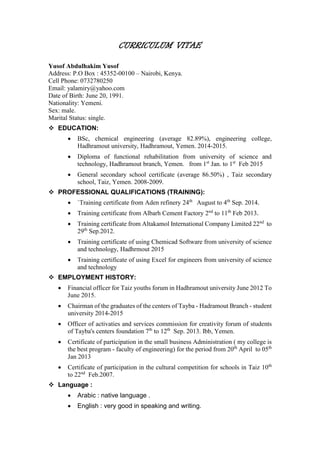CURRICULUM VITAE
Yusof Abdulhakim Yusof
Address: P.O Box : 45352-00100 – Nairobi, Kenya.
Cell Phone: 0732780250
Email: yalamiry@yahoo.com
Date of Birth: June 20, 1991.
Nationality: Yemeni.
Sex: male.
Marital Status: single.
 EDUCATION:
 BSc, chemical engineering (average 82.89%), engineering college,
Hadhramout university, Hadhramout, Yemen. 2014-2015.
 Diploma of functional rehabilitation from university of science and
technology, Hadhramout branch, Yemen. from 1st
Jan. to 1st
Feb 2015
 General secondary school certificate (average 86.50%) , Taiz secondary
school, Taiz, Yemen. 2008-2009.
 PROFESSIONAL QUALIFICATIONS (TRAINING):
 `Training certificate from Aden refinery 24th
August to 4th
Sep. 2014.
 Training certificate from Albarh Cement Factory 2nd
to 11th
Feb 2013.
 Training certificate from Altakamol International Company Limited 22nd
to
29th
Sep.2012.
 Training certificate of using Chemicad Software from university of science
and technology, Hadhrmout 2015
 Training certificate of using Excel for engineers from university of science
and technology
 EMPLOYMENT HISTORY:
 Financial officer for Taiz youths forum in Hadhramout university June 2012 To
June 2015.
 Chairman of the graduates of the centers of Tayba - Hadramout Branch - student
university 2014-2015
 Officer of activaties and services commission for creativity forum of students
of Tayba's centers foundation 7th
to 12th
Sep. 2013. Ibb, Yemen.
 Certificate of participation in the small business Administration ( my college is
the best program - faculty of engineering) for the period from 20th
April to 05th
Jan 2013
 Certificate of participation in the cultural competition for schools in Taiz 10th
to 22nd
Feb.2007.
 Language :
 Arabic : native language .
 English : very good in speaking and writing.
 