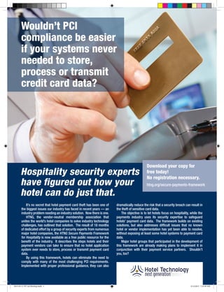 Wouldn’t PCI
compliance be easier
if your systems never
needed to store,
process or transmit
credit card data?
Hospitality security experts
have figured out how your
hotel can do just that.
It’s no secret that hotel payment card theft has been one of
the biggest issues our industry has faced in recent years — an
industry problem needing an industry solution. Now there is one.
HTNG, the vendor-neutral membership association that
unites the world’s hotel companies to solve industry technology
challenges, has outlined that solution. The result of 18 months
of dedicated effort by a group of security experts from numerous
major hotel companies, the HTNG Secure Payments Framework
for Hospitality is now available as a free public resource for the
benefit of the industry. It describes the steps hotels and their
payment vendors can take to ensure that no hotel application
system ever needs to store, process or transmit payment card
data.
By using this framework, hotels can eliminate the need to
comply with many of the most challenging PCI requirements.
Implemented with proper professional guidance, they can also
dramatically reduce the risk that a security breach can result in
the theft of sensitive card data.
The objective is to let hotels focus on hospitality, while the
payments industry uses its security expertise to safeguard
hotels’ payment card data. The framework builds on existing
solutions, but also addresses difficult issues that no known
hotel or vendor implementation has yet been able to resolve,
without exposing at least some hotel systems to payment card
data.
Major hotel groups that participated in the development of
this framework are already making plans to implement it in
conjunction with their payment service partners. Shouldn’t
you, too?
Download your copy for
free today!
No registration necessary.
htng.org/secure-payments-framework
2013-03-11 HT Ad Mockup.indd 1 3/12/2013 7:25:59 AM
 