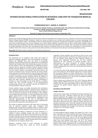 Research Article
STUDIES ON BACTERIAL POPULATION IN INTENSIVE CARE UNIT OF THANJAVUR MEDICAL
COLLEGE
TAMIZHAZHAGAN V1, ASHOK. K*, RAJESH S1
1Department of Zoology, Rajah serfoji Government College, Thanjavur, Tamil Nadu, India, 2
Received: 22 August 2014, Revised and Accepted: 10 September 2014
ABSTRACT
In the present study the following bacterial species were isolated and identified from Intensive Care Unit / Intensive Critical Care Unit of Thanjavur
Medical College Hospital (TMCH), Thanjavur. Totally five species of bacteria were isolated and identified based on colony morphology, Gram
staining and biochemical studies. The identified bacteria namely Klebsiella pneumoniae, Pseudomonas aeruginosa, Escherichia coli,Staphylococcus
aureus and Serratiamarcensis spp. All the organisms were tested against antibiotic sensitivity test, the three commercially available common
antibiotic discs like Ciproflaxacin, Penicillin G and Streptomycin were used all the organisms were sensitive. Thus, it promotes the treatment against
the original pathogen and reduces the consumption of wide spectrum of antibiotic which in turn reduces the consumption of wide spectrum of
antibiotic which in turn reduces a wide spectrum of side effects and thus save the humans from the lower extremity amputations in time.
PG and Research Department of Zoology,
Presidency College, Chennai 600005, Tamil Nadu, India.
Email: ashok1984biotech@gmail.com
Keywords: Biochemical studies, Antibiotics and antibiotic sensitivity test.
INTRODUCTION
The widespread use of antibiotics both inside and outside of
medicine is playing a significant role in the emergence of resistant
bacteria [6]. Although there were low levels of preexisting
antibiotic-resistant bacteria before the widespread use of antibiotics
Caldwell and Lindberg (2011) [2]. Evolutionary pressure from their
use has played a role in the development of multidrug resistance
varieties and the spread of resistance between bacterial species
Hawkey and Jones (2009) [7]. In some countries, antibiotics are sold
over the counter without a prescription, which also leads to the
creation of resistant strains. In human medicine, the major problem
of the emergence of resistant bacteria is due to misuse and overuse
of antibiotics by doctors as well as patients WHO (2002) [22]. Other
practices contributing towards resistance include the addition of
antibiotics to livestock feed [5]. Household use of antibacterial in
soaps and other products, although not clearly contributing to
resistance, is also discouraged (as not being effective at infection
control) [3]. Also unsound practices in the pharmaceutical
manufacturing industry can contribute towards the likelihood of
creating antibiotic-resistant strains [4].
Certain antibiotic classes are highly associated with colonization
with "superbugs" (highly antibiotic resistant bacteria) compared to
other antibiotic classes. The risk for colonization increases if there is
a lack of sensitivity (resistance) of the superbugs to the antibiotic
used and high tissue penetration, as well as broad-spectrum activity
against "good bacteria". In the case of MRSA, increased rates of
MRSA infections are seen with glycopeptides, cephalosporin and
especially quinolones[15]. In the case of colonization with
Clostridium difficile the high risk antibiotics include cephalosporins
and in particular quinolones and clindamycin [17].
The volume of antibiotic prescribed is the major factor in increasing
rates of bacterial resistance rather than compliance with
antibiotics[13]. A single dose of antibiotics leads to a greater risk of
resistant organisms to that antibiotic in the person for up to a year [4].
Inappropriate prescribing of antibiotics has been attributed to a
number of causes, including: people who insist on antibiotics,
physicians simply prescribe them as they feel they do not have time
to explain why they are not necessary, physicians who do not know
when to prescribe antibiotics or else are overly cautious for medical
legal reasons. For example, a third of people believe that antibiotics
are effective for the common cold [11, 12].
Antibiotic sensitivity study is prime important in clinical
management of ailing cases caused by various pathogenic
organisms. Several attempts were directed to find out the causal
agent of wound and their eradication by antibiotic therapy in man
[13, 14]. Specific causal agents of other infectious diseases of
humans were diagnosed. Penicillin was the first antibiotic
discovered for the treatment of bacterial infection and its
indiscriminate use causes emergence of resistant organisms.
Currently some important organisms are developing resistance
rapidly, including those that cause skin and bloodstream infections,
S. aureus [15].
In recent years most of the organisms get resistant power against
most of the antibiotics. World health organization recently reported
the nosocomial infection is mainly causing most of the disease.
Recently Mycobacterium tuberculosis bacterial strains get resistant
power against antibiotics. So in the present investigation justifiably
planned with following objectives:
Clinical sample were collected from ICU / ICCU Thanjavur Medical
College Hospital (TMCH), Thanjavur, Isolation and identification of
bacteria from the open plate method and to study the antibiotic
sensitivity test against isolated organism by using Kirby Bauer
method.
MATERIALS AND METHODS
Sample collection
In the present study isolate and identify the bacterial population in
Intensive Care Unit / Intensive Critical Care Unit. To study the
bacterial population the samples were collected from Thanjavur
Medical College Hospital (TMCH). For the sample collection nutrient
agar plates were used by open plate method at different time
intervals in Intensive Care Unit / Intensive Critical Care Unit. The
transport media also used to collect the sample by swab the internal
things like equipments and patient beds, bed seat etc. After sample
collection the samples were brought to the laboratory immediately
and kept in 37°
For bacteriological analysis, samples were pipette out in the 1
C for further analysis.
Isolation of bacteria
st test
tube containing 9 ml sterile distilled water from transport media.
The 1 ml of diluted sample was serially diluted to the following
dilution factors such as 10-6, and 10-7. The 0.1 ml of diluted sample
was taken from each dilution factor the 1 ml of diluted sample was
taken from each dilution factor (10-6 and 10-7). The aerobic
heterotrophic bacteria were enumerated in nutrient agar by serial
dilution of the sample, followed by the conventional spread plate
method of Saha et al., 1995[14]. Aeromonas sp. and Pseudomonas sp.
International Journal of Current Pharmaceutical Research
ISSN- 0975-7066 Vol 6, Issue 4, 2014
AAccaaddeemmiicc SScciieenncceess
 