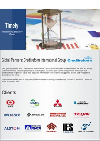 Timely
Period
Global Partners: Creditreform International Group
Clients
Our global partners are, Creditreform International Group who have been market leaders for over a Century.
Creditreform has physical presence in 22 European countries plus China and partners worldwide that
enables them to provide up to date accurate information on Customer's suppliers, clients and competitors
throughout the world.
Creditreform works with all major Global Businesses including Euler Hermes, COFACE, Atradius, Deutsche
Bank to name a few.
 