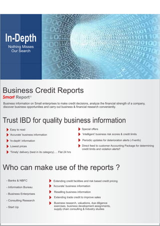 In-Depth
Nothing Misses
Our Search
Trust IBD for quality business information
Business Credit Reports
Smart Report©
Easy to read
‘In-depth’ information Periodic updates for deterioration alerts (-I'venfo)
Lowest prices Direct feed to customer Accounting Package for determining
credit limits and violation alerts!!
‘Accurate’ business information ‘Intelligent’ business risk scores & credit limits
‘Timely’ delivery (best in its category)…. Flat 24 hrs
Who can make use of the reports ?
Extending credit facilities and risk based credit pricing
Business research, valuations, due diligence
exercises, business development assignments,
supply chain consulting & Industry studies
Reselling business information
Extending trade credit to improve sales
- Banks & NBFC
- Information Bureau
- Business Enterprises
- Consulting Research
- Start Up
 